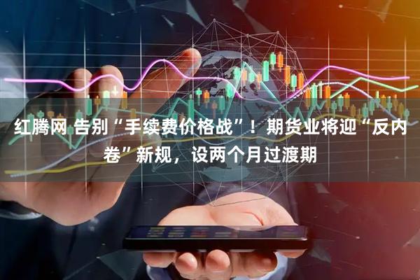 红腾网 告别“手续费价格战”！期货业将迎“反内卷”新规，设两个月过渡期