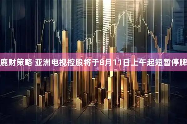 鹿财策略 亚洲电视控股将于8月11日上午起短暂停牌