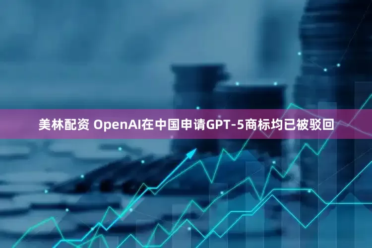 美林配资 OpenAI在中国申请GPT-5商标均已被驳回