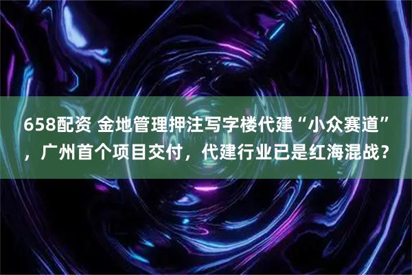 658配资 金地管理押注写字楼代建“小众赛道”，广州首个项目交付，代建行业已是红海混战？