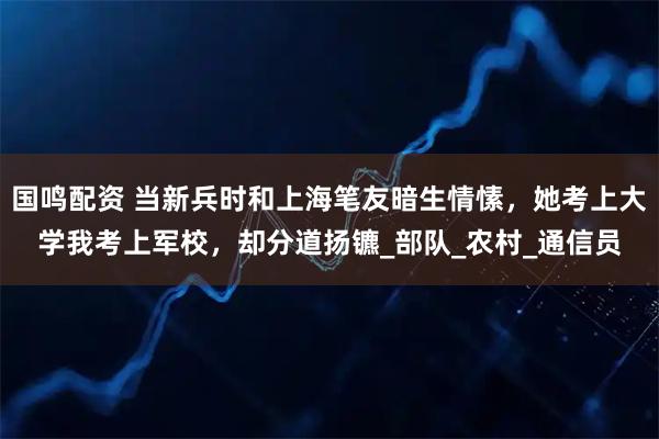 国鸣配资 当新兵时和上海笔友暗生情愫，她考上大学我考上军校，却分道扬镳_部队_农村_通信员