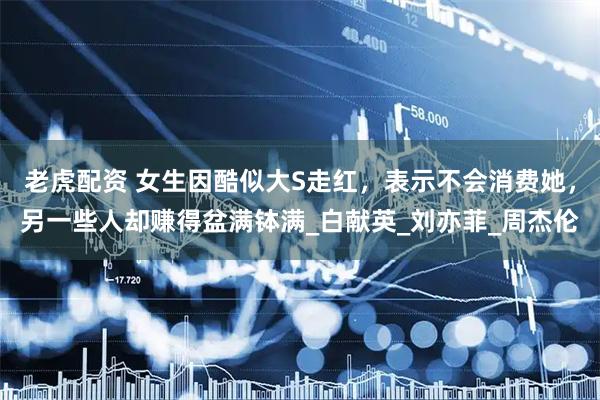 老虎配资 女生因酷似大S走红，表示不会消费她，另一些人却赚得盆满钵满_白献英_刘亦菲_周杰伦