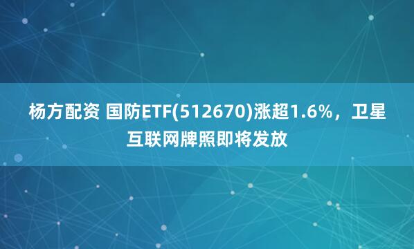 杨方配资 国防ETF(512670)涨超1.6%，卫星互联网牌照即将发放