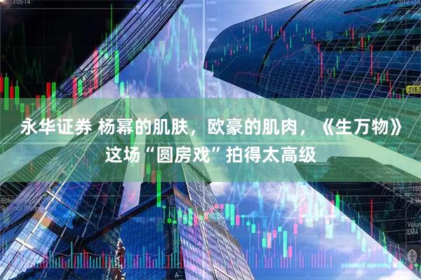 永华证券 杨幂的肌肤，欧豪的肌肉，《生万物》这场“圆房戏”拍得太高级