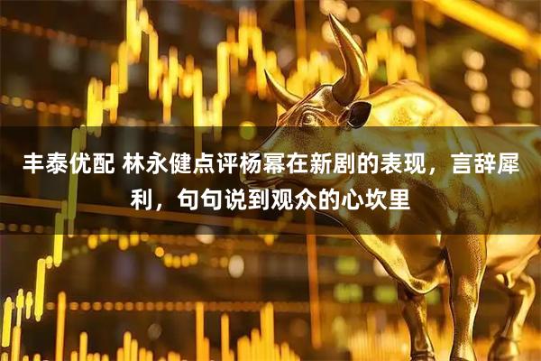 丰泰优配 林永健点评杨幂在新剧的表现，言辞犀利，句句说到观众的心坎里