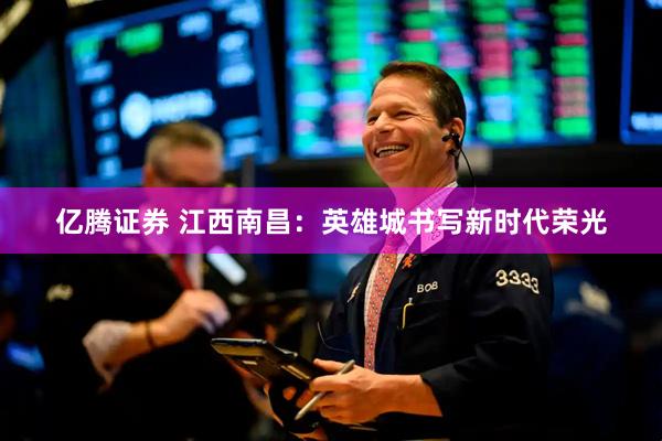 亿腾证券 江西南昌：英雄城书写新时代荣光