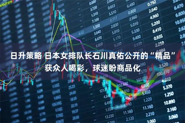 日升策略 日本女排队长石川真佑公开的“精品”获众人喝彩，球迷盼商品化