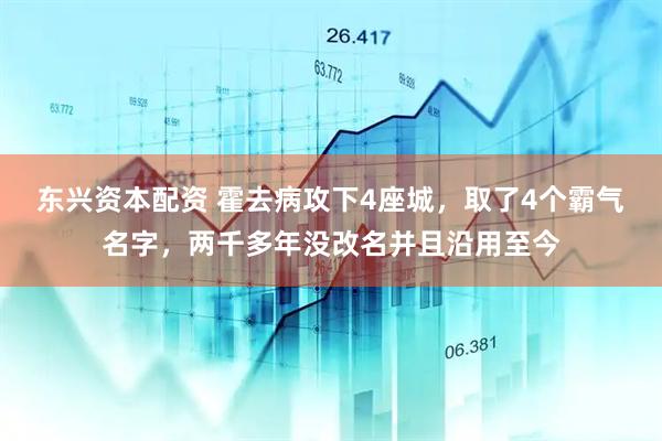 东兴资本配资 霍去病攻下4座城，取了4个霸气名字，两千多年没改名并且沿用至今