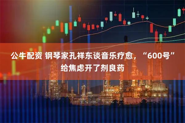公牛配资 钢琴家孔祥东谈音乐疗愈,“600号”给焦虑开了剂良药