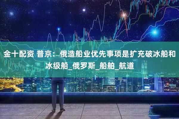 金十配资 普京:俄造船业优先事项是扩充破冰船和冰级船_俄罗斯_船舶_航道