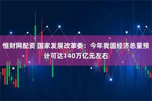 恒财网配资 国家发展改革委:今年我国经济总量预计可达140万亿元左右