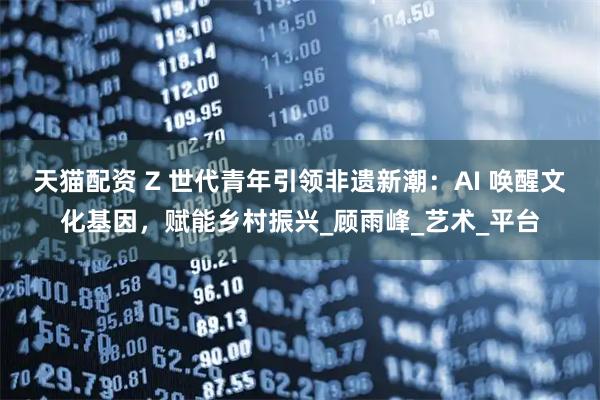 天猫配资 Z 世代青年引领非遗新潮:AI 唤醒文化基因,赋能乡村振兴_顾雨峰_艺术_平台