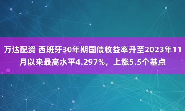 万达配资 西班牙30年期国债收益率升至2023年11月以来最高水平4.297%，上涨5.5个基点