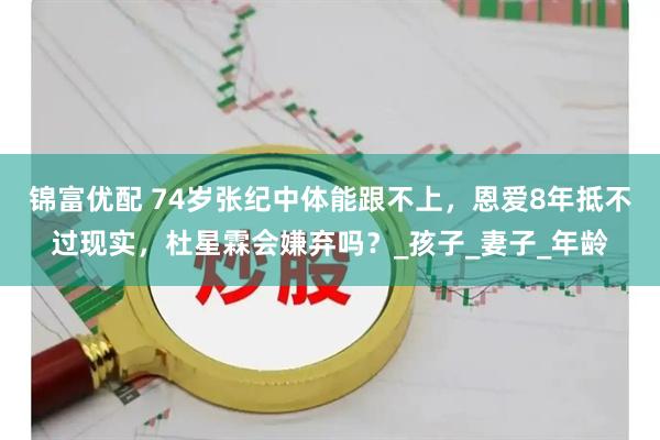 锦富优配 74岁张纪中体能跟不上,恩爱8年抵不过现实,杜星霖会嫌弃吗?_孩子_妻子_年龄
