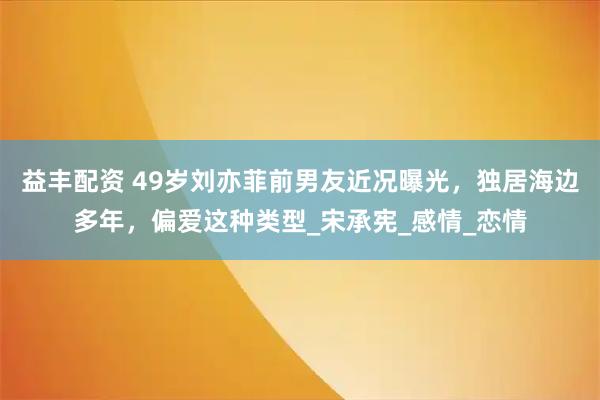 益丰配资 49岁刘亦菲前男友近况曝光，独居海边多年，偏爱这种类型_宋承宪_感情_恋情