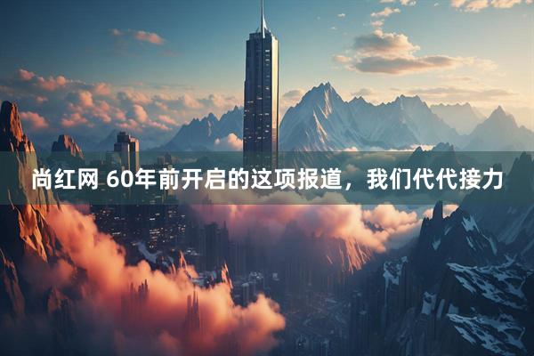 尚红网 60年前开启的这项报道，我们代代接力