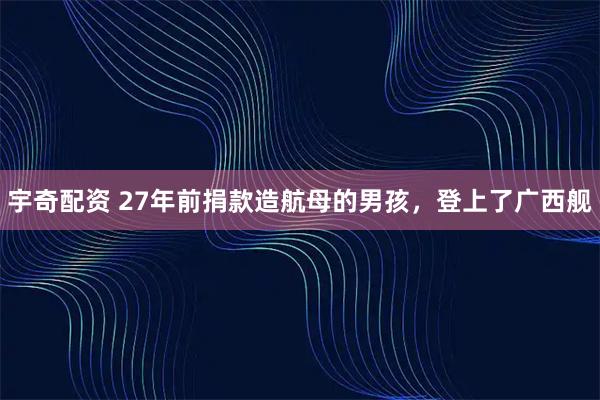 宇奇配资 27年前捐款造航母的男孩，登上了广西舰