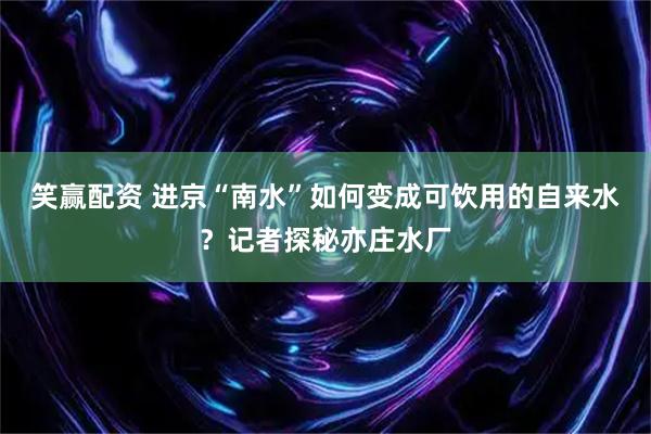 笑赢配资 进京“南水”如何变成可饮用的自来水？记者探秘亦庄水厂