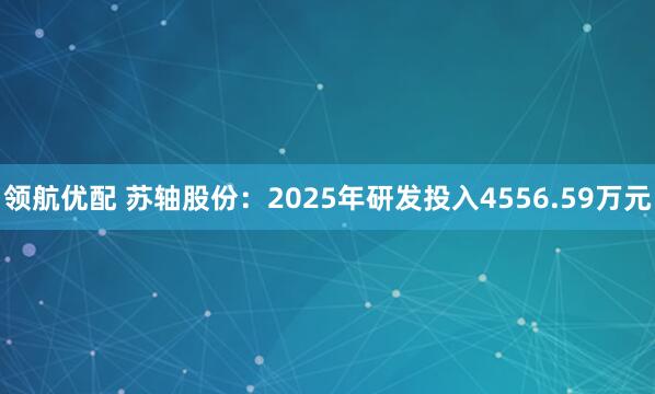 领航优配 苏轴股份：2025年研发投入4556.59万元