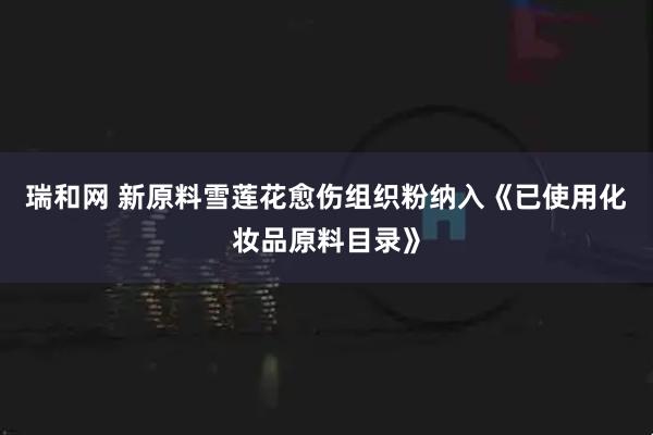 瑞和网 新原料雪莲花愈伤组织粉纳入《已使用化妆品原料目录》