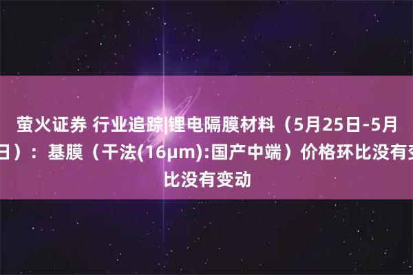 萤火证券 行业追踪|锂电隔膜材料（5月25日-5月31日）：基膜（干法(16μm):国产中端）价格环比没有变动