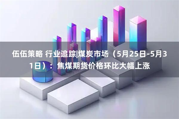 伍伍策略 行业追踪|煤炭市场（5月25日-5月31日）：焦煤期货价格环比大幅上涨